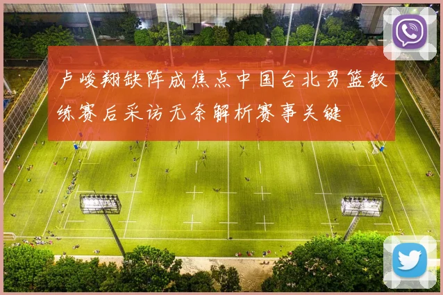 卢峻翔缺阵成焦点中国台北男篮教练赛后采访无奈解析赛事关键