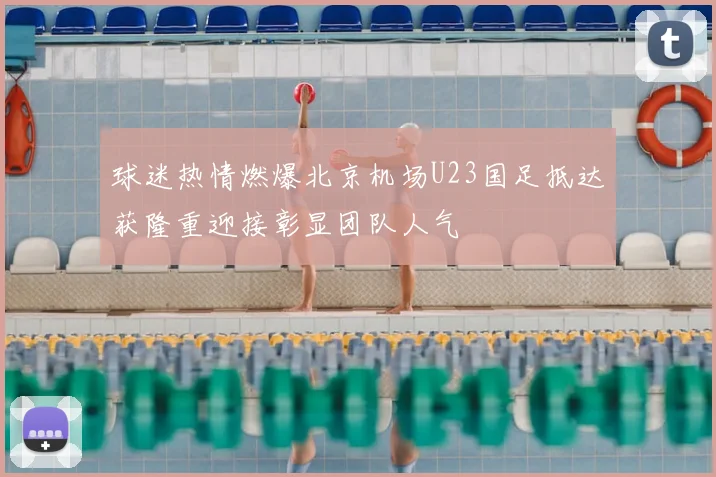 球迷热情燃爆北京机场U23国足抵达获隆重迎接彰显团队人气