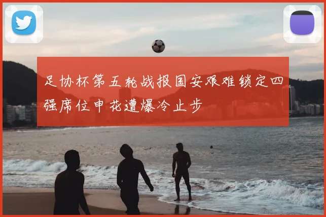 足协杯第五轮战报国安艰难锁定四强席位申花遭爆冷止步