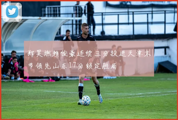 郑昊燃赖俊豪连续三分投进天津末节领先山东17分锁定胜局