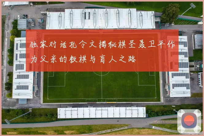 独家对话孔令文揭秘棋圣聂卫平作为父亲的教棋与育人之路