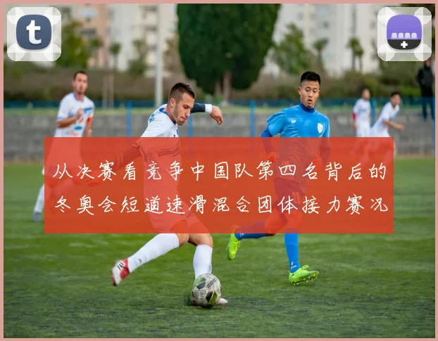 从决赛看竞争中国队第四名背后的冬奥会短道速滑混合团体接力赛况回顾
