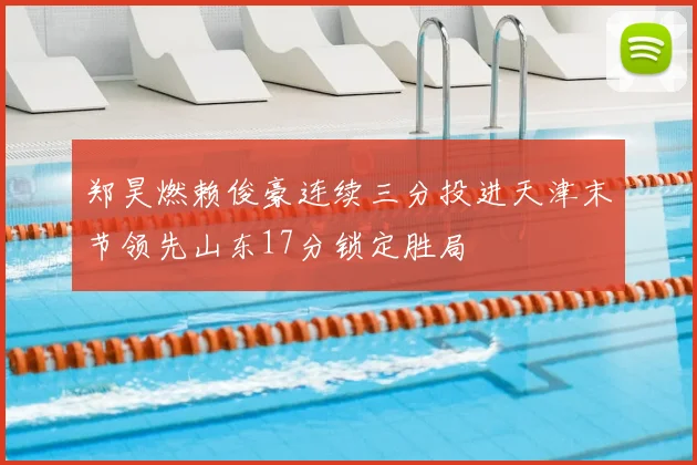 郑昊燃赖俊豪连续三分投进天津末节领先山东17分锁定胜局