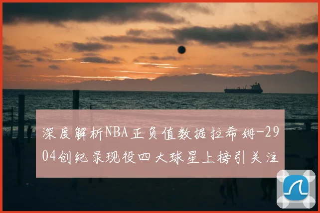 深度解析NBA正负值数据拉希姆-2904创纪录现役四大球星上榜引关注