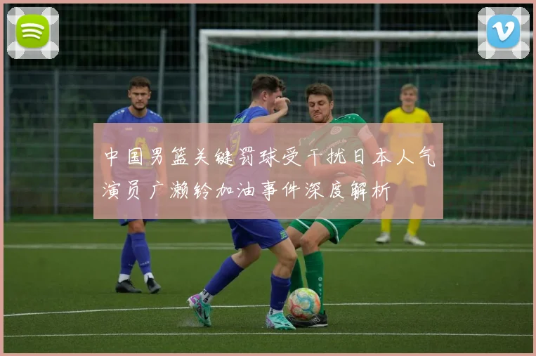 中国男篮关键罚球受干扰日本人气演员广濑铃加油事件深度解析