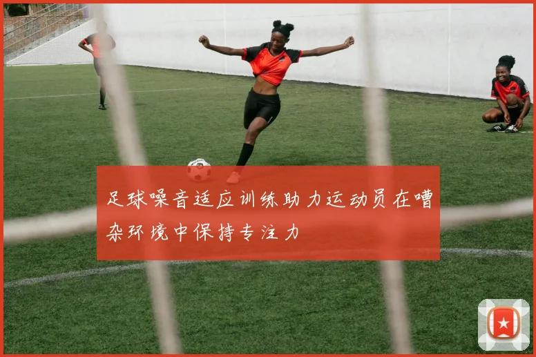 足球噪音适应训练助力运动员在嘈杂环境中保持专注力