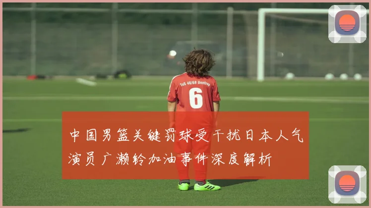 中国男篮关键罚球受干扰日本人气演员广濑铃加油事件深度解析