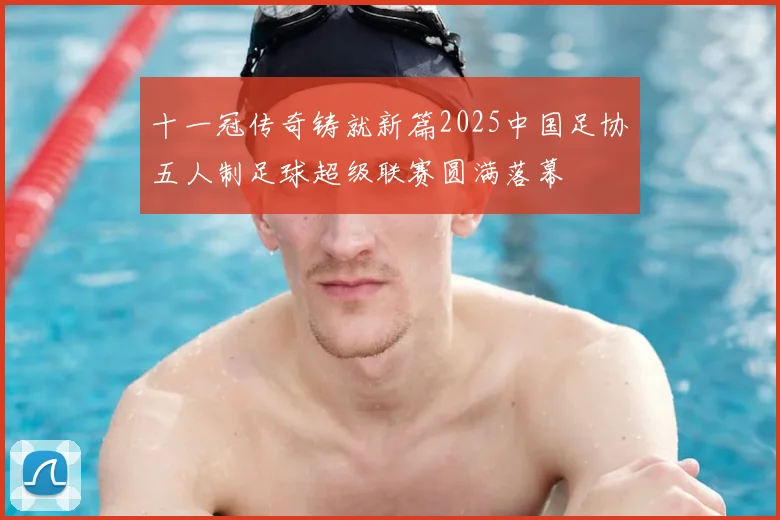 十一冠传奇铸就新篇2025中国足协五人制足球超级联赛圆满落幕