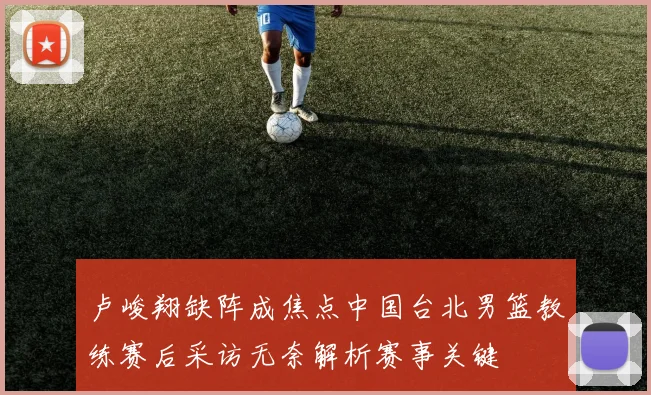 卢峻翔缺阵成焦点中国台北男篮教练赛后采访无奈解析赛事关键